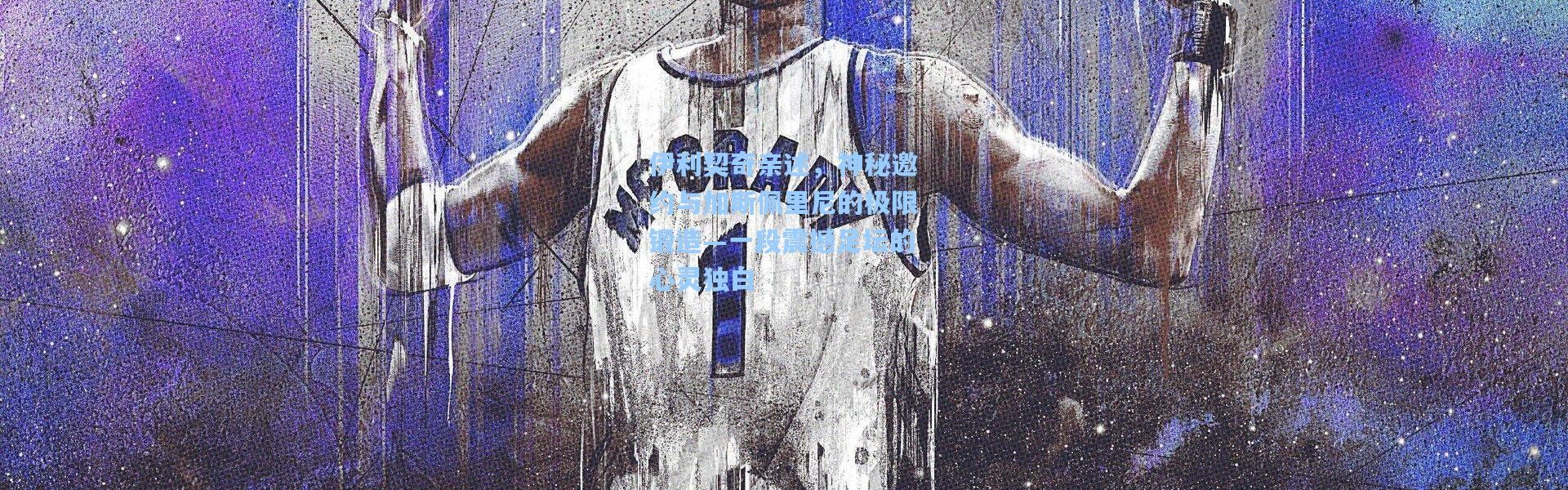 伊利契奇亲述，神秘邀约与加斯佩里尼的极限锻造—一段震撼足坛的心灵独白