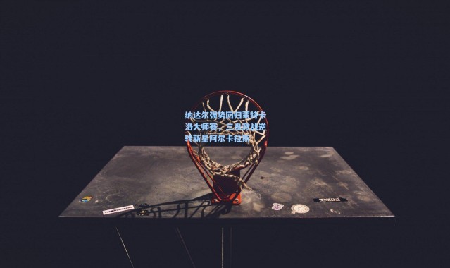 纳达尔强势回归蒙特卡洛大师赛，三盘激战逆转新星阿尔卡拉斯