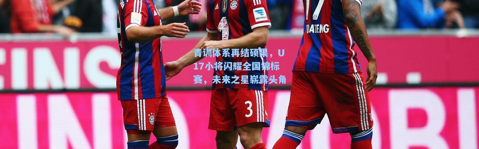 青训体系再结硕果，U17小将闪耀全国锦标赛，未来之星崭露头角