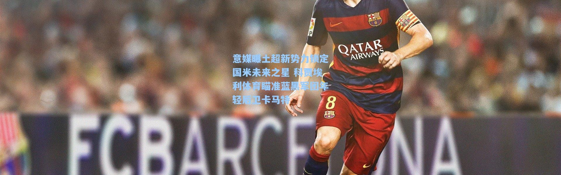 意媒曝土超新势力锁定国米未来之星 科贾埃利体育瞄准蓝黑军团年轻后卫卡马特