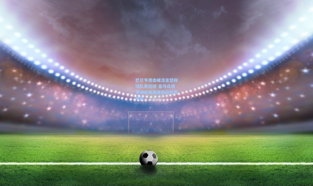 巴尔韦德击破流言坚称球队更团结 皇马众将用训练场表现回应外界纷扰