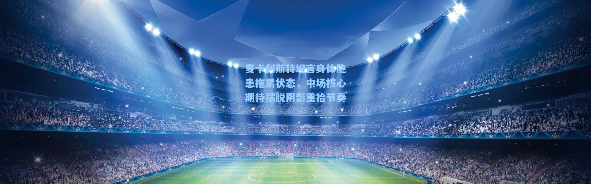 麦卡利斯特坦言身体隐患拖累状态，中场核心期待摆脱阴影重拾节奏