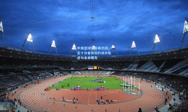 中美篮球热身赛次战，五十分差背后的成长轨迹与未来曙光