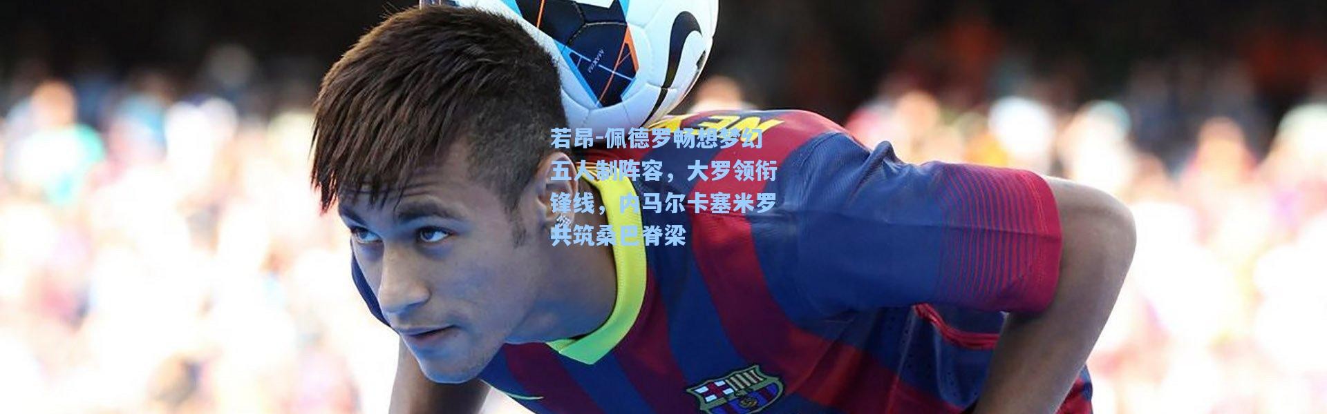 若昂-佩德罗畅想梦幻五人制阵容，大罗领衔锋线，内马尔卡塞米罗共筑桑巴脊梁