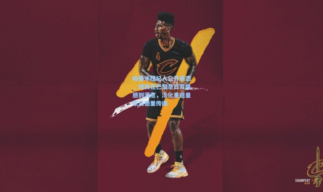 哈基米经纪人公开表态，球员在巴黎圣日耳曼感到满意，淡化重返皇家马德里传闻