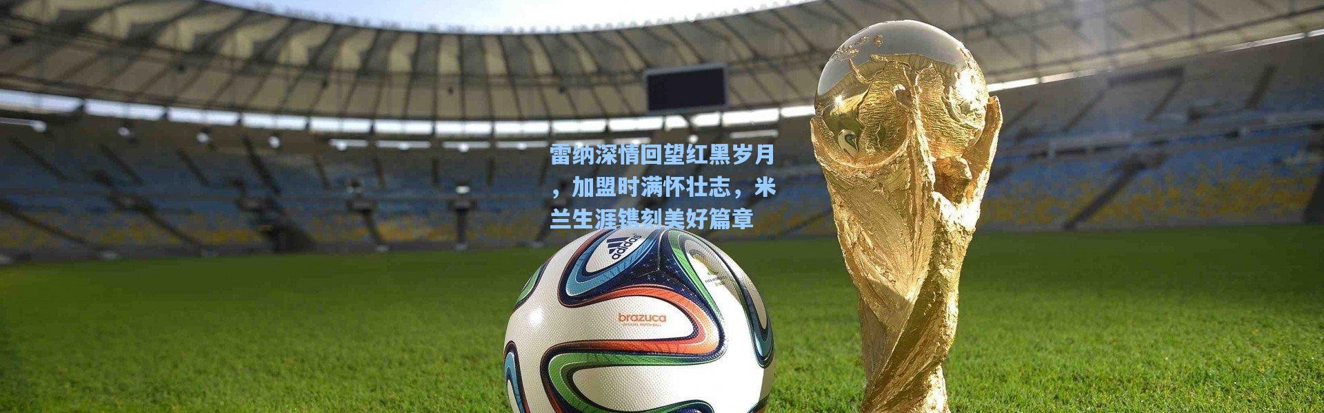 雷纳深情回望红黑岁月，加盟时满怀壮志，米兰生涯镌刻美好篇章